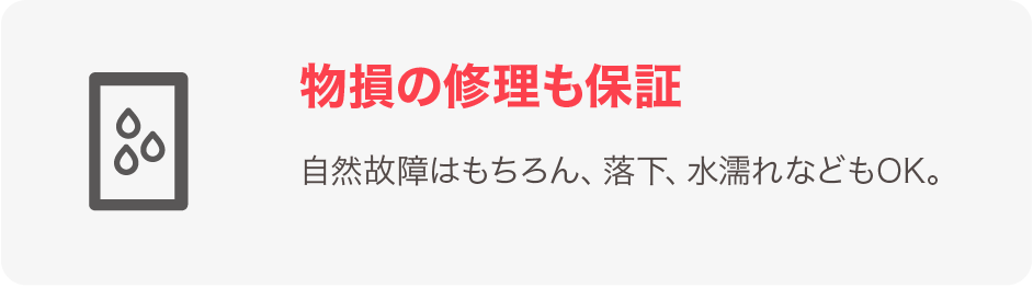 物損の修理も保証 自然故障はもちろん、落下、水漏れなどもOK。