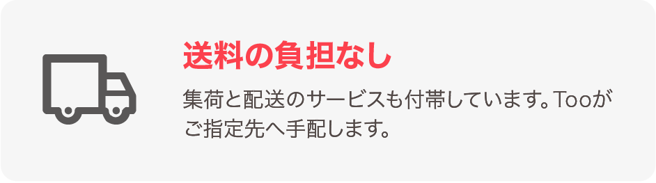 送料の負担なし 集荷と配送サービスも付帯しています。Tooがご指定先へ手配します。