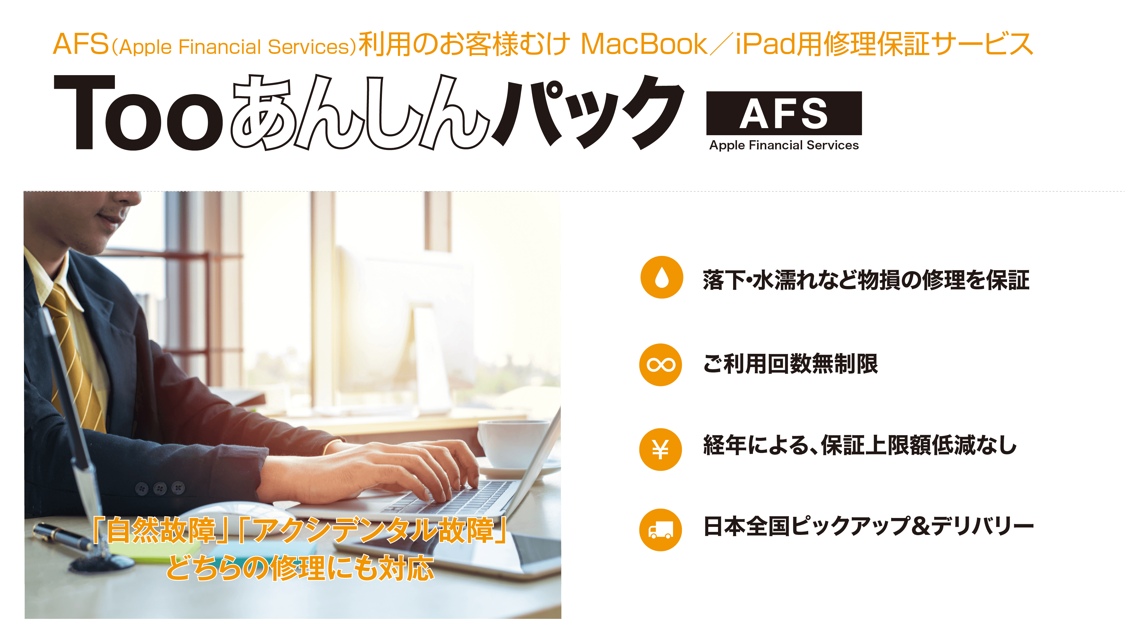 AFS（Apple Financial Services）利用のお客様むけ MacBook/iPad用修理保証サービス Too あんしんパックAFS 「自然故障」「アクシデンタル故障」どちらの修理にも対応 落下・水漏れなど物損の修理を保証 ご利用回数無制限 経年による、保証上限額低減なし 日本全国ビックアップ＆デリバリー