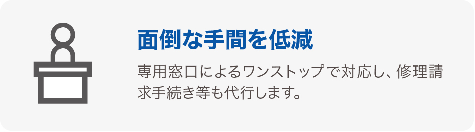 面倒な手間を低減 専用窓口によるワンストップで対応し、修理請求手続き等も代行します。