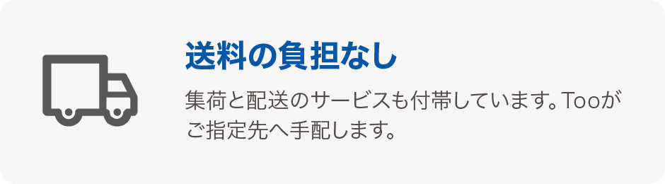 送料の負担なし 集荷と配送サービスも付帯しています。Tooがご指定先へ手配します。