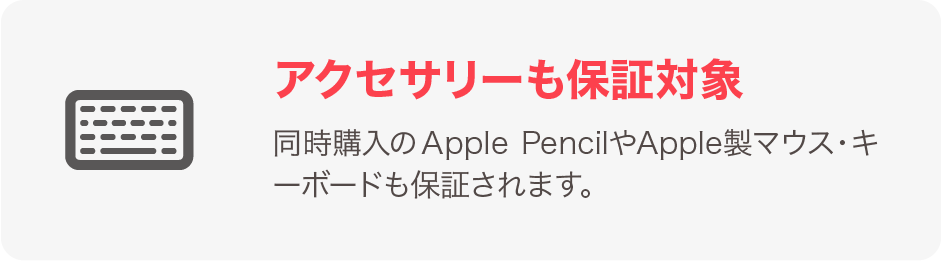アクセサリーも保証対象 同時購入のApple PencilやApple製マウス・キーボードも保証されます。