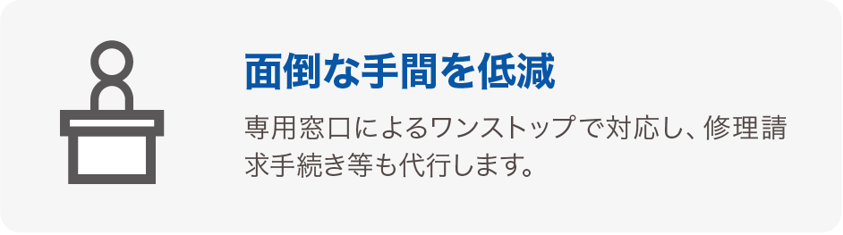 面倒な手間を低減 専用窓口によるワンストップで対応し、修理請求手続き等も代行します。