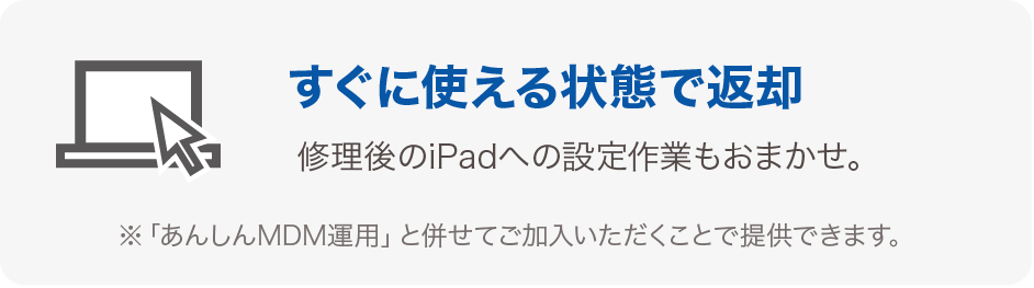 すぐに使える状態で返却 修理後のiPadへの設定作業もおまかせ。 ※「あんしんMDM運用」と併せてご加入いただくことで提供できます。