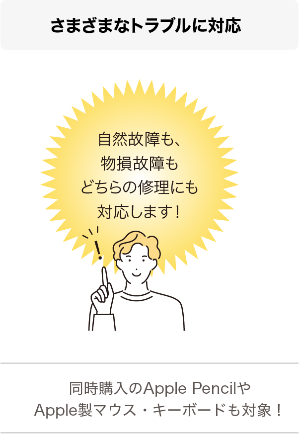 さまざまなトラブルに対応 自然故障も、物損故障もどちらの修理にも対応します！ 同時購入のApple PencilやApple製マウス・キーボードも対象！