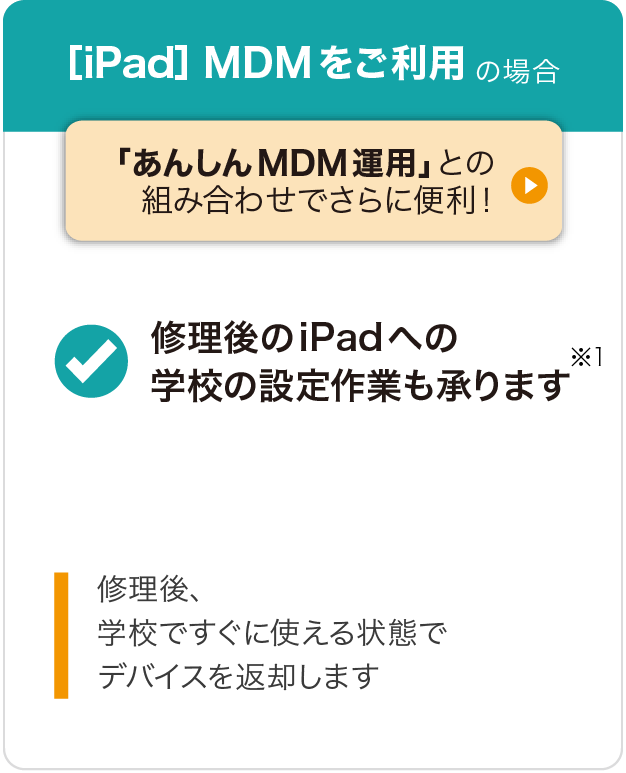 〔iPad〕MDMをご利用の場合 「あんしんMDM運用」との組み合わせでさらに便利！ 修理後のiPadへの学校の設定作業も承ります※1 修理後、学校ですぐに使える状態でデバイスを返却します