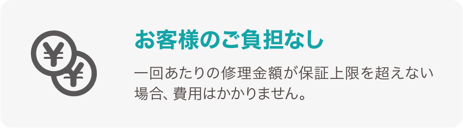 お客様のご負担なし 一回あたりの修理金額が保証上限を超えない場合、費用はかかりません。