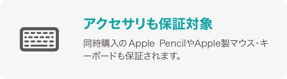 アクセサリーも保証対象 同時購入のApple PencilやApple製マウス・キーボードも保証されます。