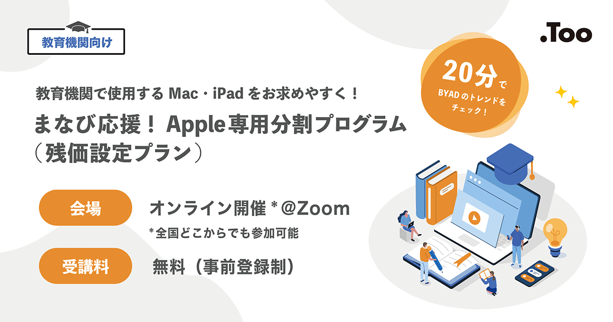 教育機関向け 教育機関で使用するMac・iPadをお求めやすく！ まなび応援！Apple専用分割プログラム（残価設定プラン） 20分でBYADのトレンドをチェック 会場 オンライン開催 @Zoom 全国どこからでも参加可能 受講料 無料（事前登録制）