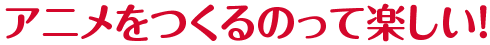 アニメを作るのって楽しい！